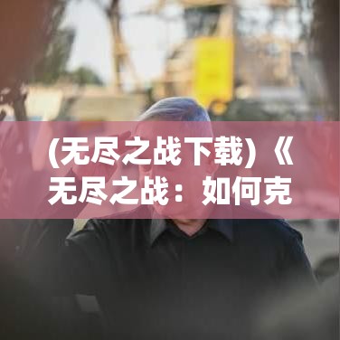 (无尽之战下载) 《无尽之战：如何克服无限制冲突中的心理与策略挑战》——揭示持久战中的智慧与应对之道。